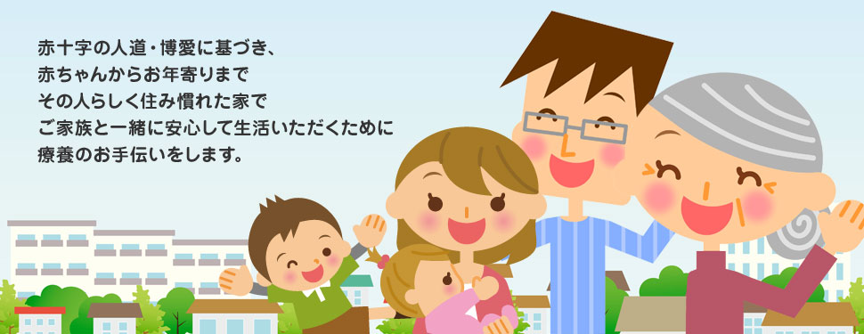 赤十字の人道・博愛に基づき、赤ちゃんからお年寄りまでその人らしく住み慣れた家でご家族と一緒に安心して生活いただくために療養のお手伝いをします。